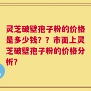 灵芝破壁孢子粉的价格是多少钱？？市面上灵芝破壁孢子粉的价格分析？