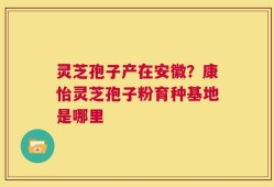 灵芝孢子产在安徽？康怡灵芝孢子粉育种基地是哪里