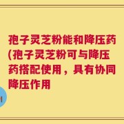 孢子灵芝粉能和降压药(孢子灵芝粉可与降压药搭配使用，具有协同降压作用