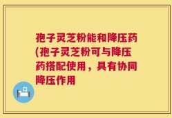 孢子灵芝粉能和降压药(孢子灵芝粉可与降压药搭配使用，具有协同降压作用