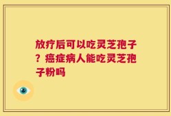 放疗后可以吃灵芝孢子？癌症病人能吃灵芝孢子粉吗