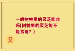 一般树林里的灵芝能吃吗(树林里的灵芝能不能食用？)