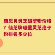 康恩贝灵芝破壁粉价格？仙芝牌破壁灵芝孢子粉排名多少位