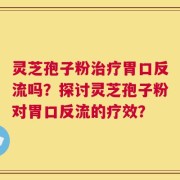 灵芝孢子粉治疗胃口反流吗？探讨灵芝孢子粉对胃口反流的疗效？