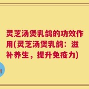 灵芝汤煲乳鸽的功效作用(灵芝汤煲乳鸽：滋补养生，提升免疫力)