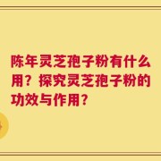 陈年灵芝孢子粉有什么用？探究灵芝孢子粉的功效与作用？