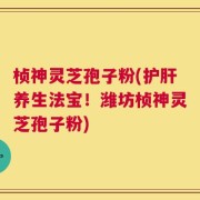 桢神灵芝孢子粉(护肝养生法宝！潍坊桢神灵芝孢子粉)