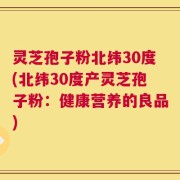 灵芝孢子粉北纬30度(北纬30度产灵芝孢子粉：健康营养的良品)