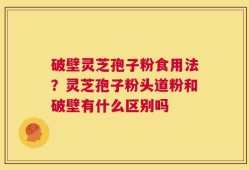 破壁灵芝孢子粉食用法？灵芝孢子粉头道粉和破壁有什么区别吗