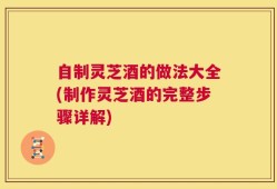 自制灵芝酒的做法大全(制作灵芝酒的完整步骤详解)