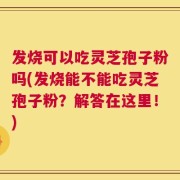 发烧可以吃灵芝孢子粉吗(发烧能不能吃灵芝孢子粉？解答在这里！)