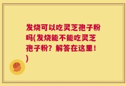 发烧可以吃灵芝孢子粉吗(发烧能不能吃灵芝孢子粉？解答在这里！)