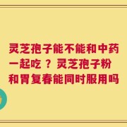 灵芝孢子能不能和中药一起吃 ？灵芝孢子粉和胃复春能同时服用吗