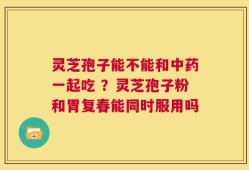 灵芝孢子能不能和中药一起吃 ？灵芝孢子粉和胃复春能同时服用吗