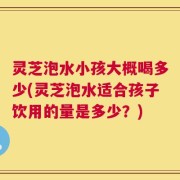 灵芝泡水小孩大概喝多少(灵芝泡水适合孩子饮用的量是多少？)