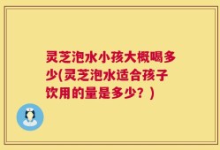 灵芝泡水小孩大概喝多少(灵芝泡水适合孩子饮用的量是多少？)