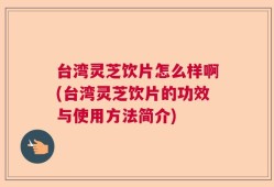台湾灵芝饮片怎么样啊(台湾灵芝饮片的功效与使用方法简介)