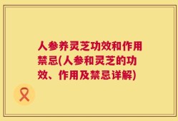 人参养灵芝功效和作用禁忌(人参和灵芝的功效、作用及禁忌详解)