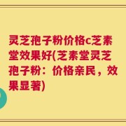 灵芝孢子粉价格c芝素堂效果好(芝素堂灵芝孢子粉：价格亲民，效果显著)