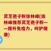 灵芝孢子粉徐林峰(徐林峰推荐灵芝孢子粉——提升免疫力，呵护健康)