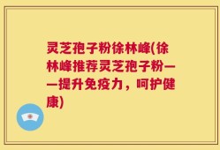 灵芝孢子粉徐林峰(徐林峰推荐灵芝孢子粉——提升免疫力，呵护健康)