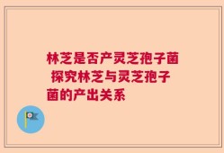 林芝是否产灵芝孢子菌 探究林芝与灵芝孢子菌的产出关系