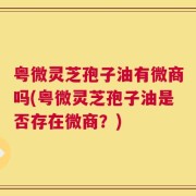 粤微灵芝孢子油有微商吗(粤微灵芝孢子油是否存在微商？)