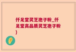 仟足堂灵芝孢子粉_仟足堂高品质灵芝孢子粉)