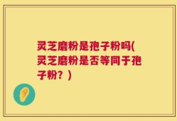 灵芝磨粉是孢子粉吗(灵芝磨粉是否等同于孢子粉？)