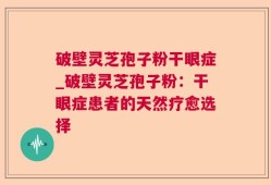 破壁灵芝孢子粉干眼症_破壁灵芝孢子粉：干眼症患者的天然疗愈选择