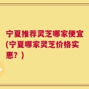 宁夏推荐灵芝哪家便宜(宁夏哪家灵芝价格实惠？)