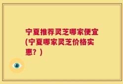 宁夏推荐灵芝哪家便宜(宁夏哪家灵芝价格实惠？)