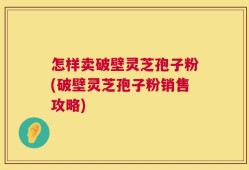怎样卖破壁灵芝孢子粉(破壁灵芝孢子粉销售攻略)