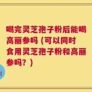 喝完灵芝孢子粉后能喝高丽参吗 (可以同时食用灵芝孢子粉和高丽参吗？)