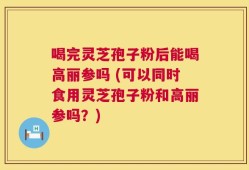 喝完灵芝孢子粉后能喝高丽参吗 (可以同时食用灵芝孢子粉和高丽参吗？)