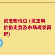 灵芝粉价位 (灵芝粉价格走势及市场现状简析)