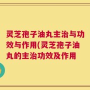 灵芝孢子油丸主治与功效与作用(灵芝孢子油丸的主治功效及作用