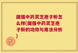 国强中药灵芝孢子粉怎么样(国强中药灵芝孢子粉的功效与用法分析)