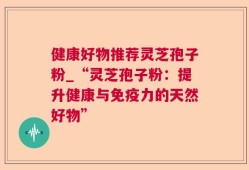 健康好物推荐灵芝孢子粉_“灵芝孢子粉：提升健康与免疫力的天然好物”