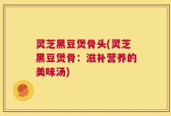 灵芝黑豆煲骨头(灵芝黑豆煲骨：滋补营养的美味汤)