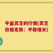 平盖灵芝的行情(灵芝价格走势：平稳增长)
