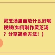 灵芝汤里面放什么好呢视频(如何制作灵芝汤？分享简单方法！)