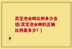 灵芝泡水喝比例多少合适(灵芝泡水喝的正确比例是多少？)