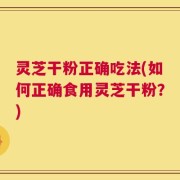 灵芝干粉正确吃法(如何正确食用灵芝干粉？)
