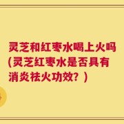 灵芝和红枣水喝上火吗(灵芝红枣水是否具有消炎祛火功效？)