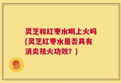 灵芝和红枣水喝上火吗(灵芝红枣水是否具有消炎祛火功效？)