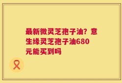 最新微灵芝孢子油？意生缘灵芝孢子油680元能买到吗