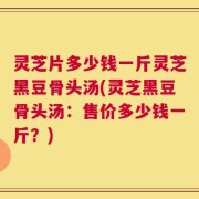 灵芝片多少钱一斤灵芝黑豆骨头汤(灵芝黑豆骨头汤：售价多少钱一斤？)