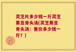 灵芝片多少钱一斤灵芝黑豆骨头汤(灵芝黑豆骨头汤：售价多少钱一斤？)