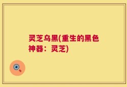 灵芝乌黑(重生的黑色神器：灵芝)